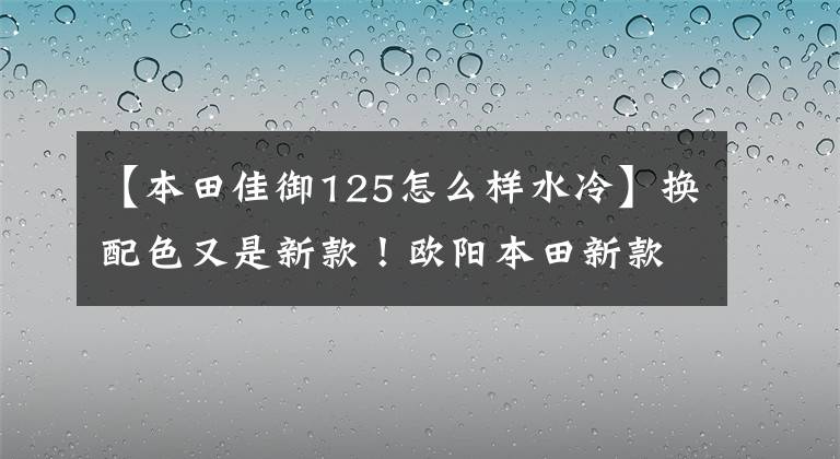【本田佳御125怎么样水冷】换配色又是新款！欧阳本田新款嘉裕上市，售价仍然是13680