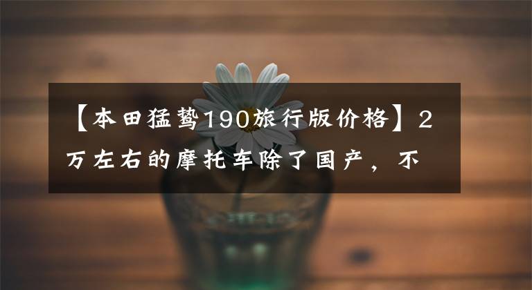 【本田猛鸷190旅行版价格】2万左右的摩托车除了国产,不要踏板,可以寻求长途旅行推荐吗?
