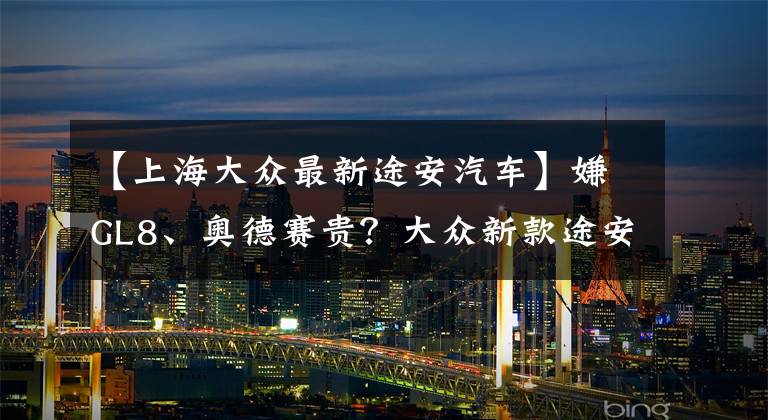 【上海大众最新途安汽车】嫌GL8、奥德赛贵？大众新款途安到店实拍，换搭1.5T，配置更丰富
