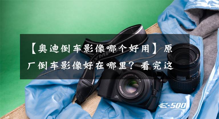 【奥迪倒车影像哪个好用】原厂倒车影像好在哪里？看完这篇你就懂