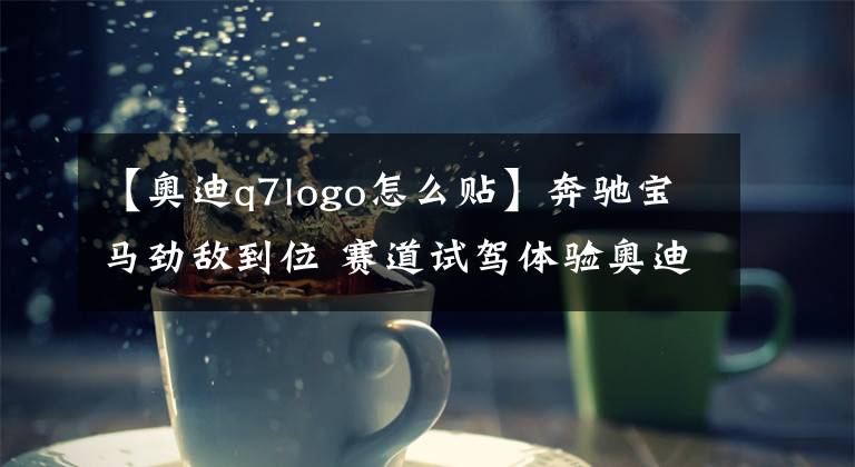 【奥迪q7logo怎么贴】奔驰宝马劲敌到位 赛道试驾体验奥迪全新Q7 45TFSI