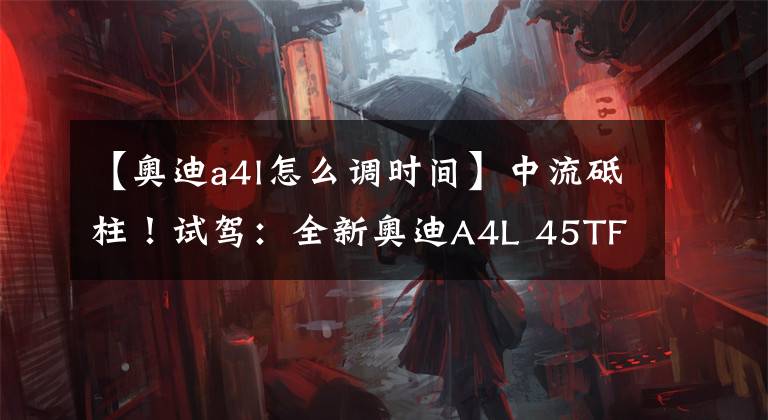【奥迪a4l怎么调时间】中流砥柱!试驾:全新奥迪A4L 45TFSI