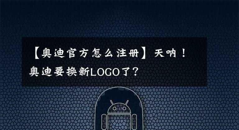 【奥迪官方怎么注册】天呐!奥迪要换新LOGO了?