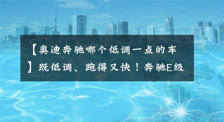 【奥迪奔驰哪个低调一点的车】既低调,跑得又快!奔驰E级AMG、奥迪S6分分钟让小钢炮“闭嘴”