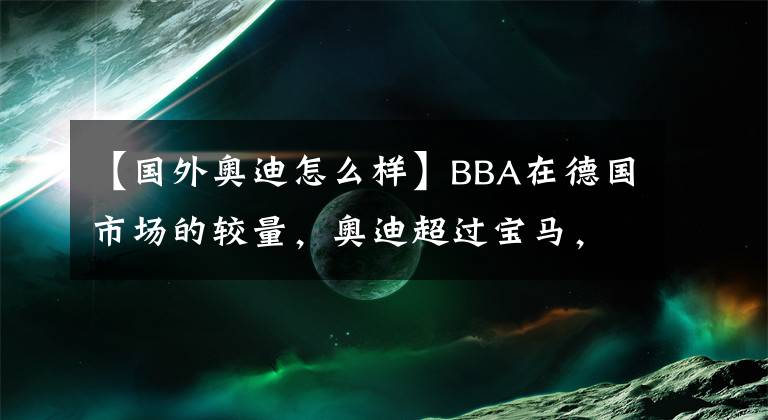 【国外奥迪怎么样】BBA在德国市场的较量，奥迪超过宝马，以后会成为BAB格局？