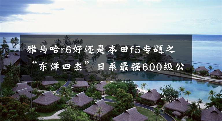 雅马哈r6好还是本田f5专题之“东洋四杰”日系最强600级公路赛摩托车对比