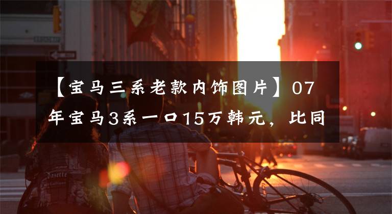 【宝马三系老款内饰图片】07年宝马3系一口15万韩元,比同年7系还贵。是买梵高油画吗?