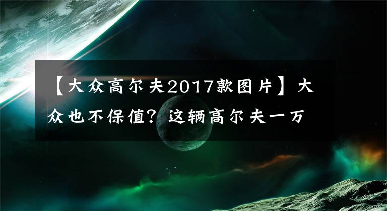 【大众高尔夫2017款图片】大众也不保值？这辆高尔夫一万公里贬值6万！网友：看清楚带R
