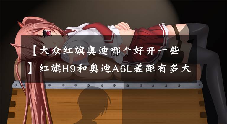 【大众红旗奥迪哪个好开一些】红旗H9和奥迪A6L差距有多大？车主：只要你开起来就知道