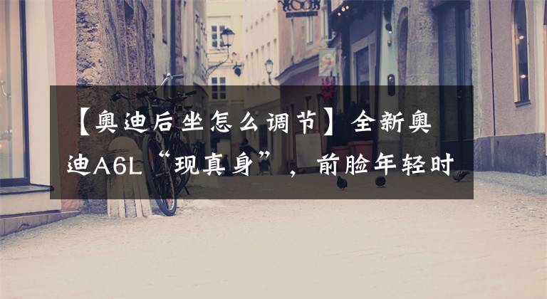 【奥迪后坐怎么调节】全新奥迪A6L“现真身”,前脸年轻时尚,后排座椅加长,补齐短板