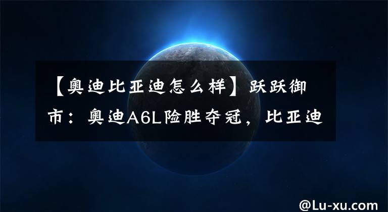 【奥迪比亚迪怎么样】跃跃御市:奥迪A6L险胜夺冠,比亚迪汉鏖战C级车头部市场