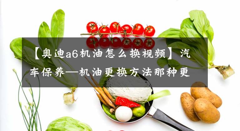 【奥迪a6机油怎么换视频】汽车保养—机油更换方法那种更好、更干净