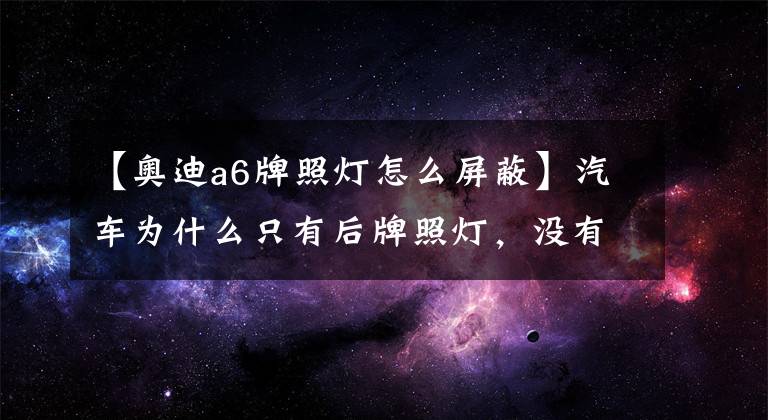 【奥迪a6牌照灯怎么屏蔽】汽车为什么只有后牌照灯,没有前牌照灯?