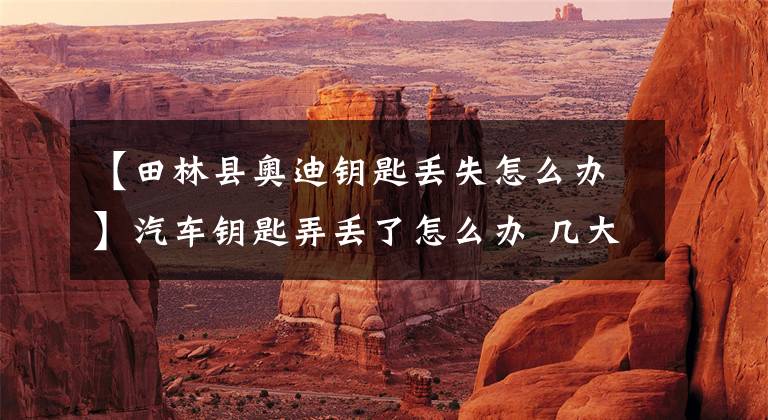 【田林县奥迪钥匙丢失怎么办】汽车钥匙弄丢了怎么办 几大办法须知