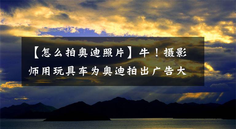 【怎么拍奥迪照片】牛!摄影师用玩具车为奥迪拍出广告大片
