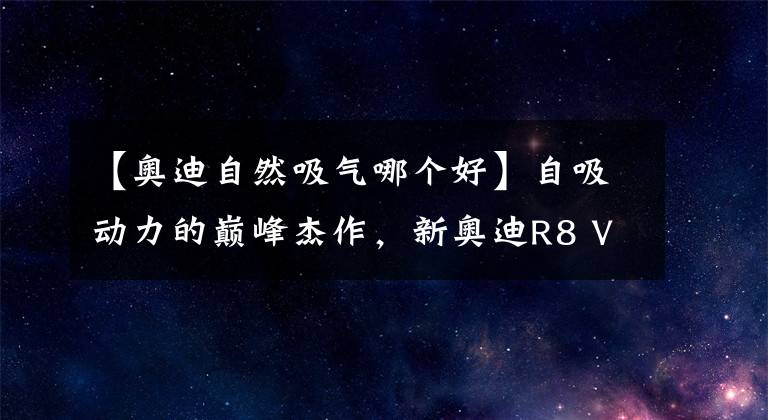 【奥迪自然吸气哪个好】自吸动力的巅峰杰作，新奥迪R8 V10 Coupé performance震撼来袭