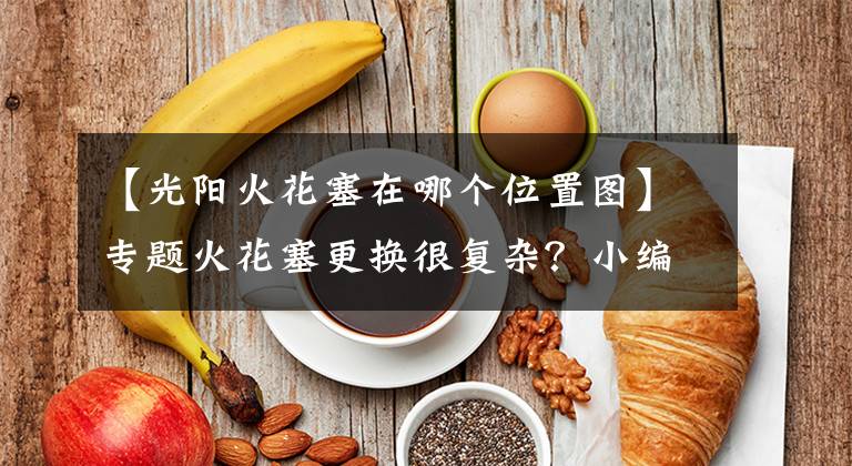 【光阳火花塞在哪个位置图】专题火花塞更换很复杂?小编手把手教你更换火花塞