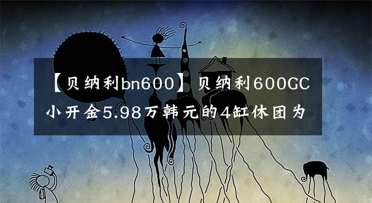 【贝纳利bn600】贝纳利600GC小开金5.98万韩元的4缸休团为什么沦落为小众