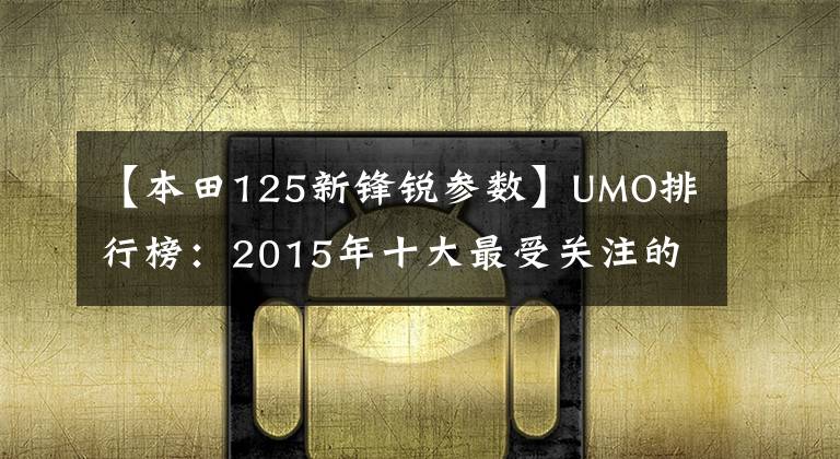 【本田125新锋锐参数】UMO排行榜：2015年十大最受关注的新月车。
