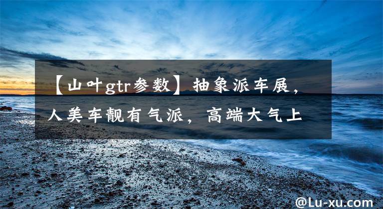 【山叶gtr参数】抽象派车展,人美车靓有气派,高端大气上档次!