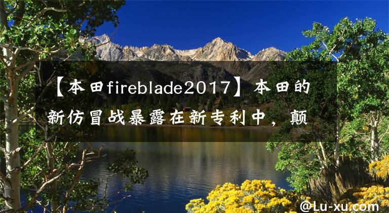 【本田fireblade2017】本田的新仿冒战暴露在新专利中,颠覆性的设计是新的“火刃”吗?