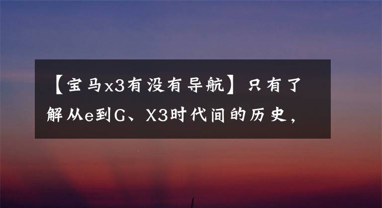 【宝马x3有没有导航】只有了解从e到G、X3时代间的历史,才能知道为什么每一代X3都受到喜爱!