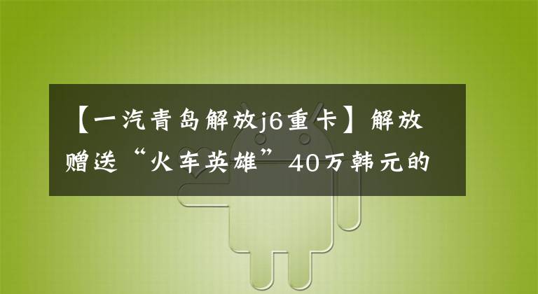 【一汽青岛解放j6重卡】解放赠送“火车英雄”40万韩元的最新J6重卡！平底AMT！充分实惠