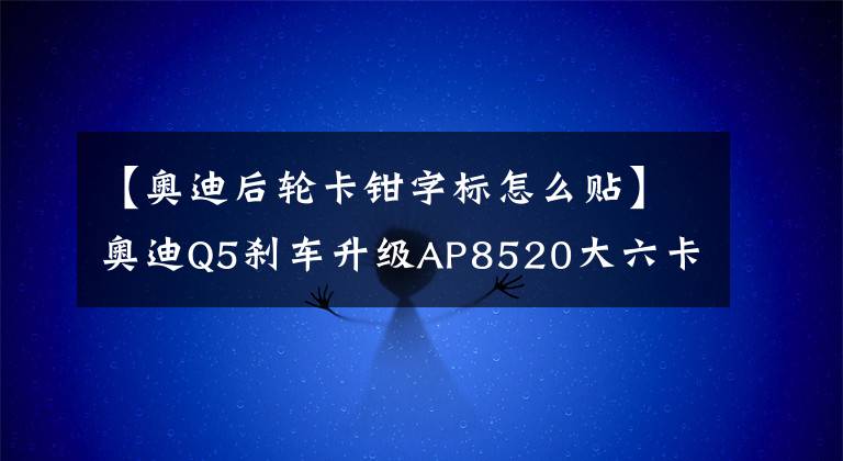 【奥迪后轮卡钳字标怎么贴】奥迪Q5刹车升级AP8520大六卡钳套装实例安装分享