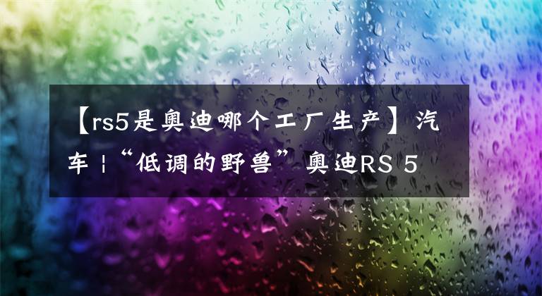 【rs5是奥迪哪个工厂生产】汽车 |“低调的野兽”奥迪RS 5