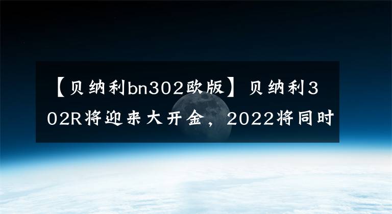 【贝纳利bn302欧版】贝纳利302R将迎来大开金，2022将同时推出欧洲和美国