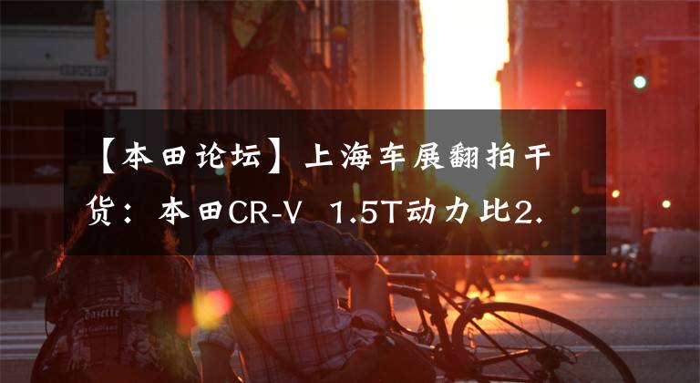 【本田论坛】上海车展翻拍干货:本田CR-V 1.5T动力比2.0T更澎湃。