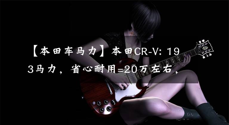 【本田车马力】本田CR-V: 193马力，省心耐用=20万左右，选择这款SUV没有错。
