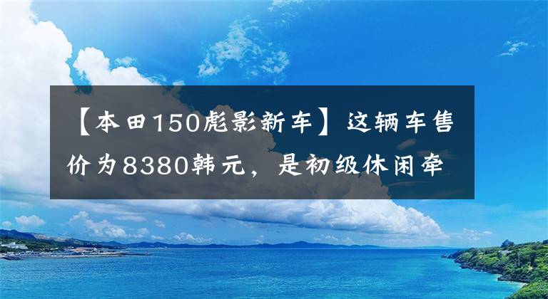 【本田150彪影新车】这辆车售价为8380韩元,是初级休闲牵引车,动力强,实测速度为115公里