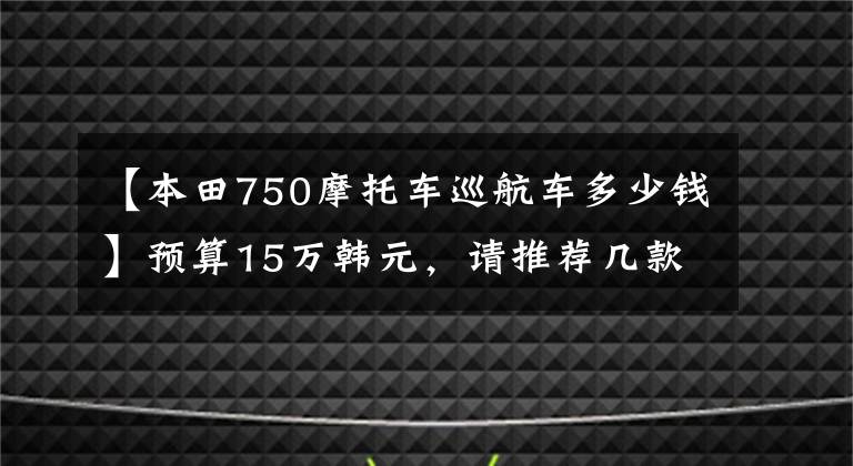 【本田750摩托车巡航车多少钱】预算15万韩元,请推荐几款到底能买什么样的摩托车。