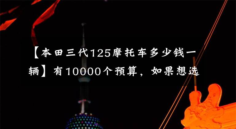 【本田三代125摩托车多少钱一辆】有10000个预算,如果想选择摩托车,请先查看这10个。