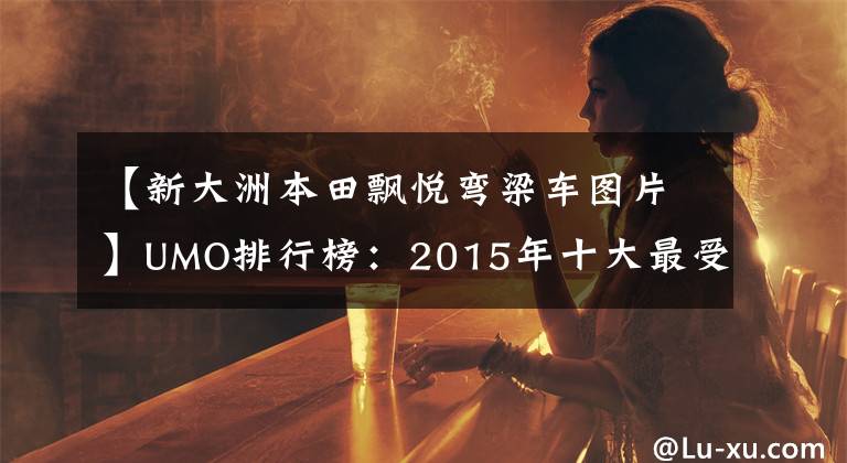 【新大洲本田飘悦弯梁车图片】UMO排行榜:2015年十大最受关注的新月车。