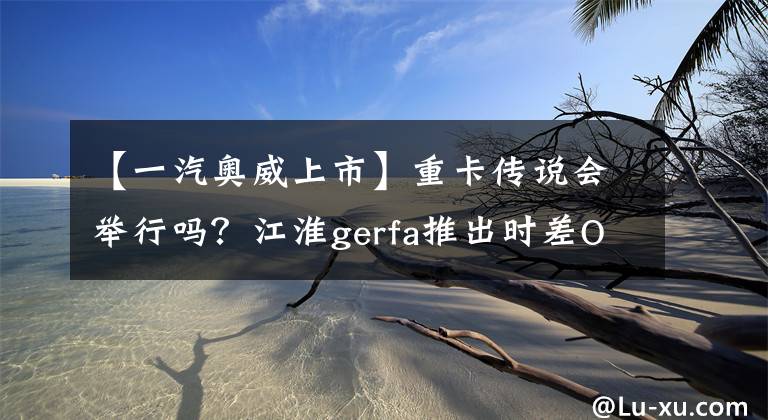 【一汽奥威上市】重卡传说会举行吗?江淮gerfa推出时差OWAY发动机型号