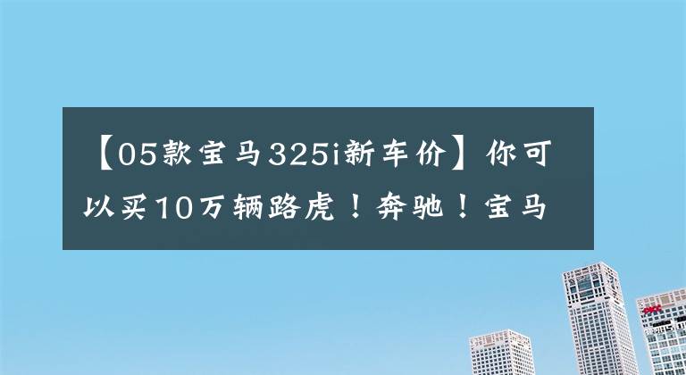 【05款宝马325i新车价】你可以买10万辆路虎!奔驰!宝马!眼泪夺眶而出!