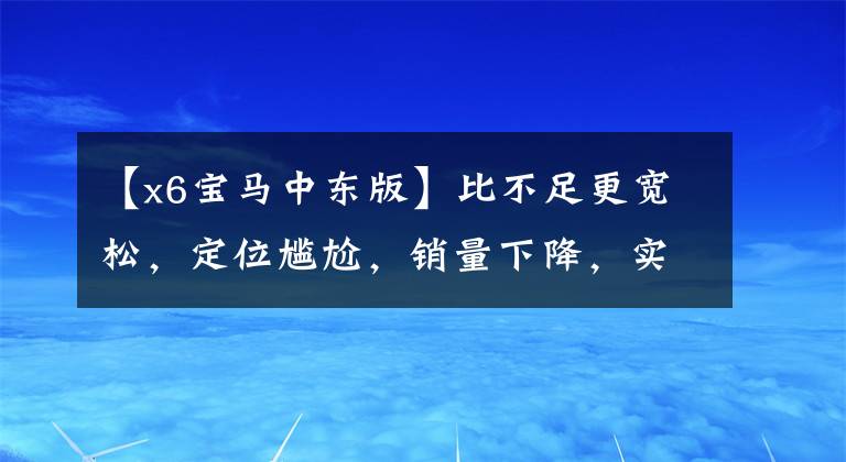 【x6宝马中东版】比不足更宽松,定位尴尬,销量下降,实际上拍宝马X6。