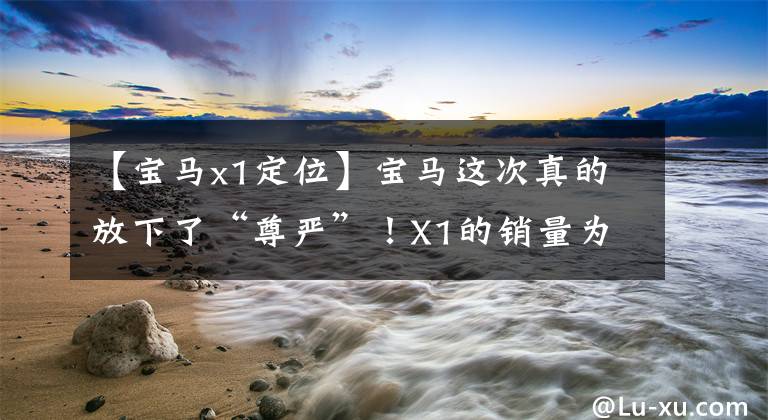 【宝马x1定位】宝马这次真的放下了“尊严”!X1的销量为22.58万辆,30天内暴售10693辆