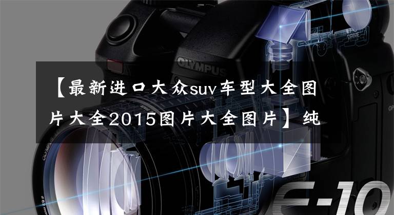 【最新进口大众suv车型大全图片大全2015图片大全图片】纯进口大众SUV,让利10.1万,V6+全时四驱,翻山越岭很轻松