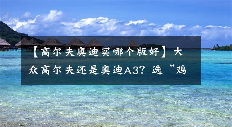 【高尔夫奥迪买哪个版好】大众高尔夫还是奥迪A3?选“鸡头”还是选“凤尾”