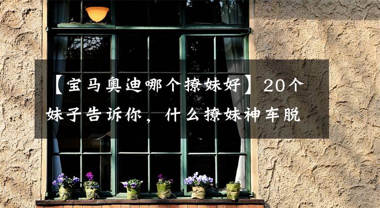 【宝马奥迪哪个撩妹好】20个妹子告诉你，什么撩妹神车脱单必备，我信你个鬼！