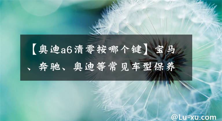 【奥迪a6清零按哪个键】宝马、奔驰、奥迪等常见车型保养归零方法，实用＋转发＋收藏