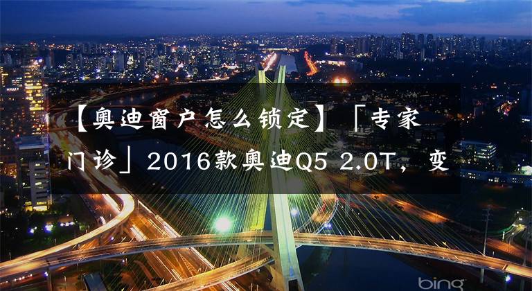 【奥迪窗户怎么锁定】「专家门诊」2016款奥迪Q5 2.0T,变速器和差速器的保养周期是多长?