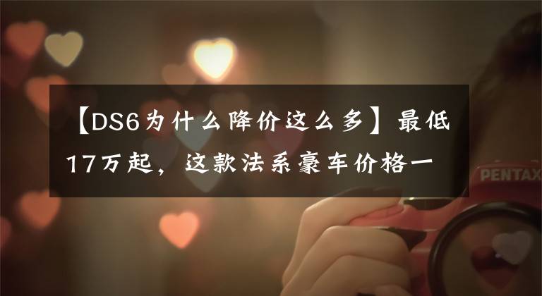 【DS6为什么降价这么多】最低17万起，这款法系豪车价格一降再降，网友：并不值得买