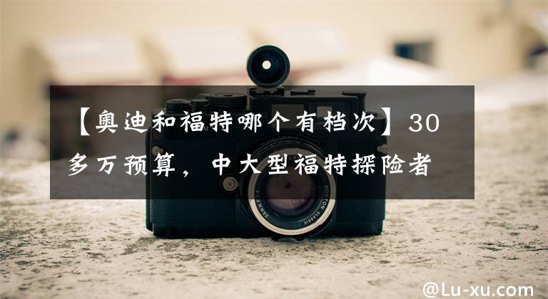 【奥迪和福特哪个有档次】30多万预算，中大型福特探险者和BBA豪华中型SUV怎么选？