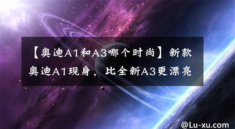 【奥迪A1和A3哪个时尚】新款奥迪A1现身,比全新A3更漂亮,手动挡配机械手刹