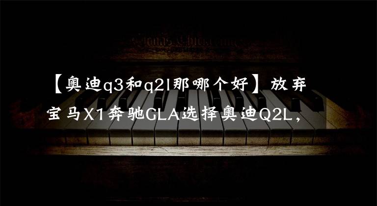 【奥迪q3和q2l那哪个好】放弃宝马X1奔驰GLA选择奥迪Q2L,我最终有了这般心得体会