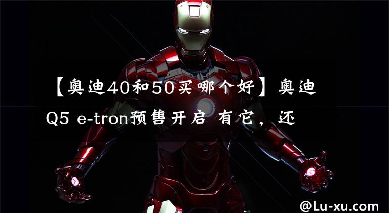 【奥迪40和50买哪个好】奥迪Q5 e-tron预售开启 有它,还选燃油版么?
